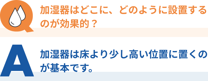 Q：加湿器はどこに、どのように設置するのが効果的？？、A：加湿器は床より少し高い位置に置くのが基本です。