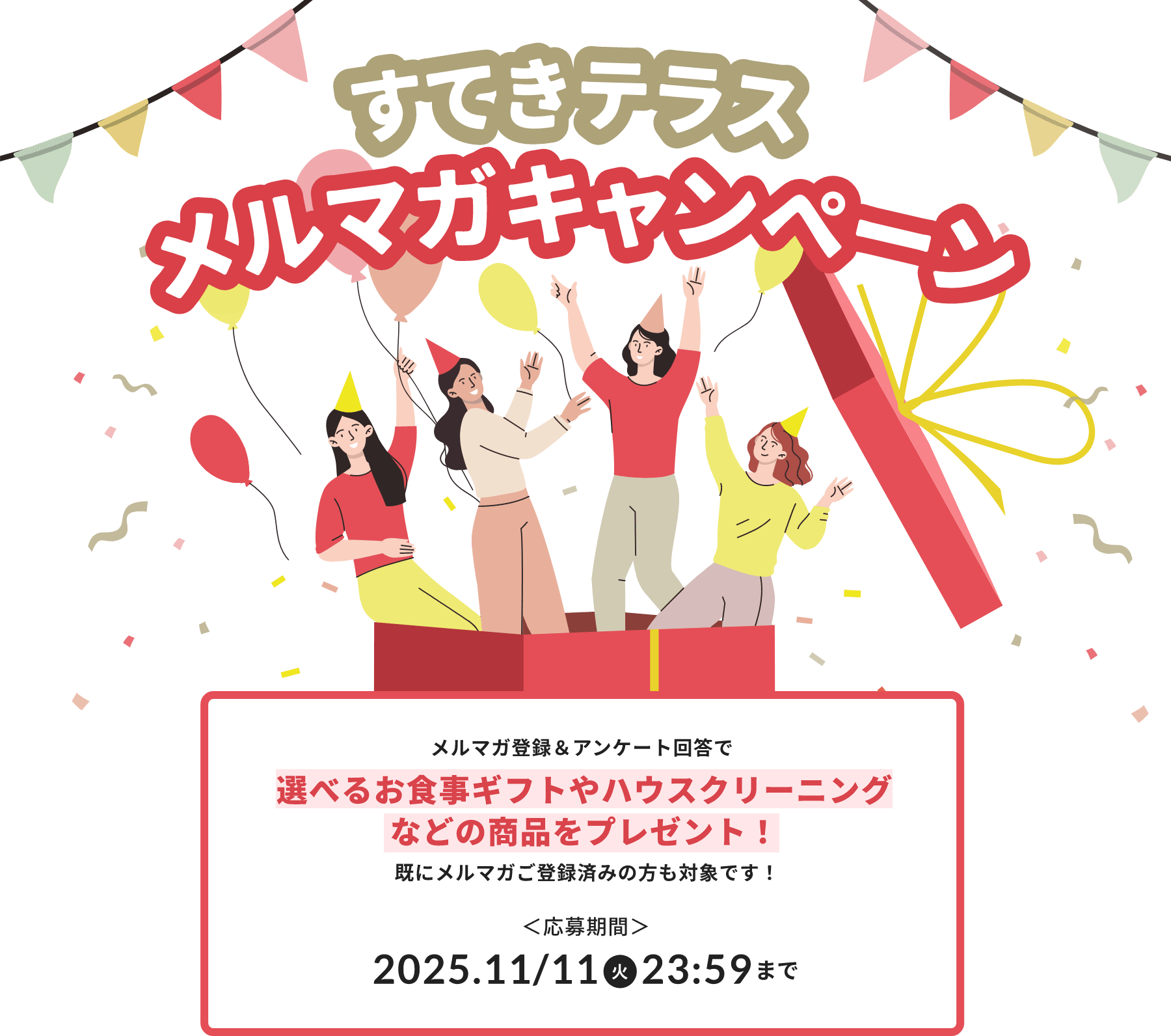 すてきテラスメルマガキャンペーン メルマガ登録&アンケート回答で選べるお食事ギフトやハウスクリーニングなどの商品をプレゼント!既にメルマガ登録済みの方も対象です! 応募期間:2025年11月11日(火)23:59まで
