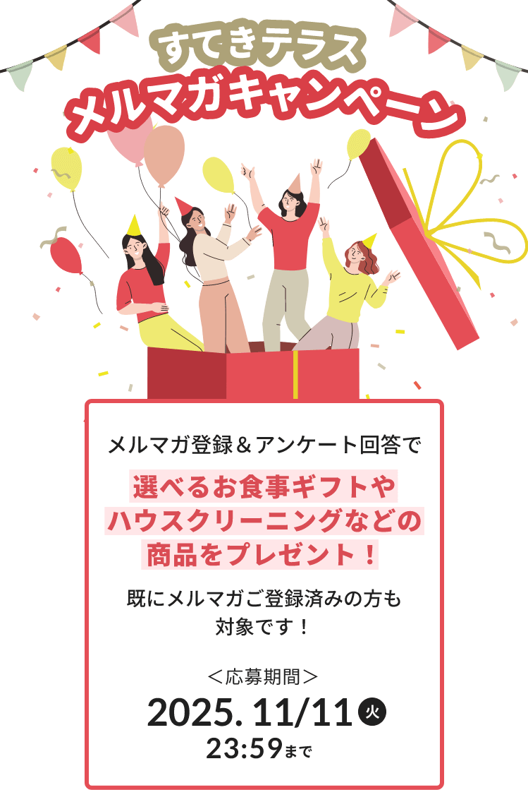 すてきテラスメルマガキャンペーン メルマガ登録&アンケート回答で選べるお食事ギフトやハウスクリーニングなどの商品をプレゼント!既にメルマガ登録済みの方も対象です! 応募期間:2025年11月11日(火)23:59まで
