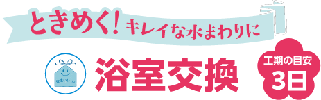 ときめく!キレイな水まわりに 浴室交換 工期の目安3日