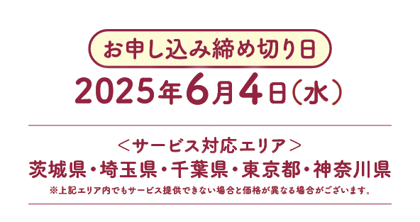 お申し込み締め切り日:2025年6月4日(水) サービス対応エリア:茨城県・埼玉県・千葉県・東京都・神奈川県 ※上記エリア内でもサービス提供できない場合と価格が異なる場合がございます。
