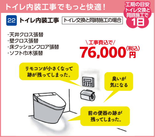 22 トイレ内装工事 工期の目安:トイレ交換と同時施工で1日 天井クロス張替・壁クロス張替・床クッションフロア張替・ソフト巾木張替 キャンペーン価格:76,000円(税込・工事費込)