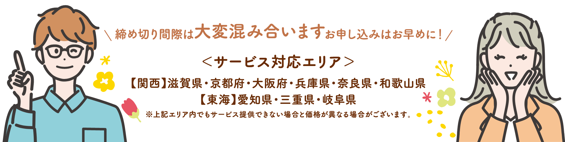 サービス対応エリア:【関西】滋賀県・京都府・大阪府・兵庫県・奈良県・和歌山県【東海】愛知県・三重県・岐阜県 ※上記エリア内でもサービス提供できない場合と価格が異なる場合がございます。締め切り間際は大変混み合います、お申し込みはお早めに!