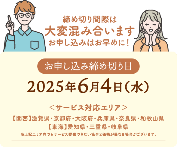 お申し込み締め切り日:2025年6月4日(水) サービス対応エリア:【関西】滋賀県・京都府・大阪府・兵庫県・奈良県・和歌山県【東海】愛知県・三重県・岐阜県 ※上記エリア内でもサービス提供できない場合と価格が異なる場合がございます。締め切り間際は大変混み合います、お申し込みはお早めに!