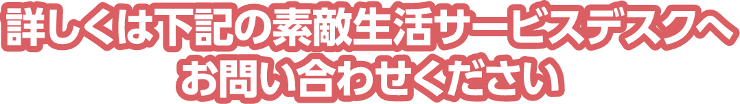 詳しくは下記の素敵生活サービスデスクへお問い合わせください
