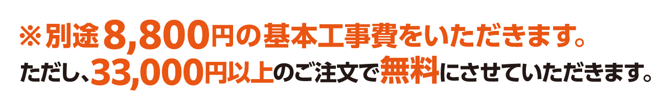 ※別途8,800円の基本工事費をいただきます。ただし、33,000円以上のご注文で無料にさせていただきます。