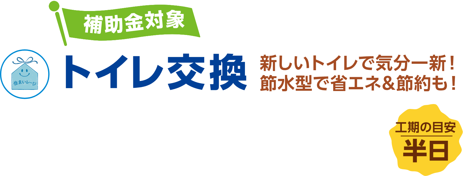 トイレ交換 補助金対象 新しいトイレで気分一新!節水型で省エネ&節約も! 工期の目安:半日