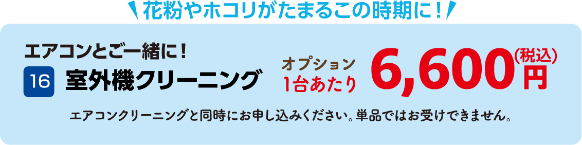 16 室外機クリーニング 1台あたり6,600円（税込） エアコンクリーニングと同時にお申し込みください。単品ではお受けできません。