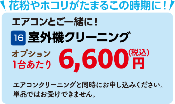 16 室外機クリーニング 1台あたり6,600円（税込） エアコンクリーニングと同時にお申し込みください。単品ではお受けできません。