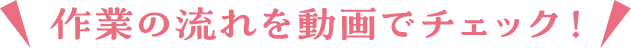 作業の流れを動画でチェック！