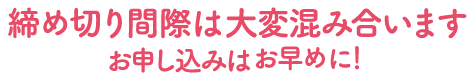 締め切り間際は大変混み合います、お申し込みはお早めに！