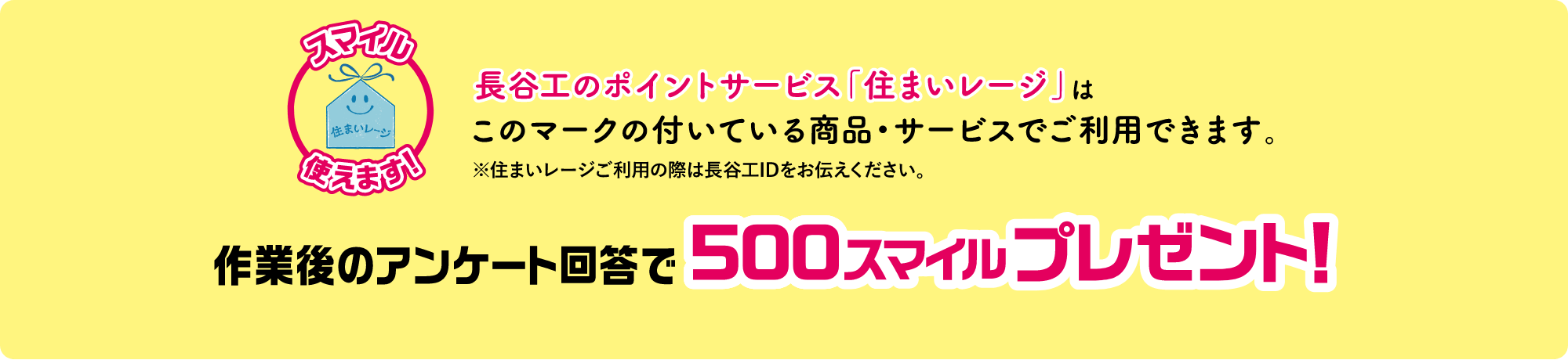長谷工のポイントサービス「住まいレージ」はこのマークの付いている商品・サービスでご使用できます。※住まいレージご利用の際は長谷工IDをお伝えください。作業後のアンケート回答で500スマイルプレゼント！