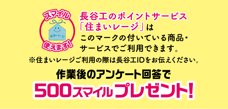 長谷工のポイントサービス「住まいレージ」はこのマークの付いている商品・サービスでご使用できます。※住まいレージご利用の際は長谷工IDをお伝えください。作業後のアンケート回答で500スマイルプレゼント！