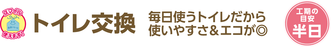 トイレ交換 毎日使うトイレだから使いやすさ＆エコが◎ 工期の目安：半日
