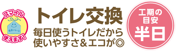 トイレ交換 毎日使うトイレだから使いやすさ＆エコが◎ 工期の目安：半日
