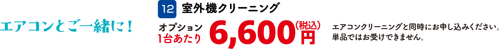 12 室外機クリーニング 1台あたり：6,600円（税込） エアコンクリーニングと同時にお申し込みください。単品ではお受けできません。