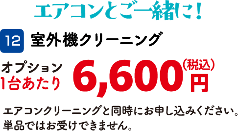 12 室外機クリーニング 1台あたり：6,600円（税込） エアコンクリーニングと同時にお申し込みください。単品ではお受けできません。