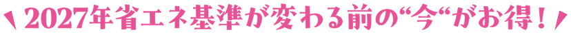 2027年省エネ基準が変わる前の今がお得！