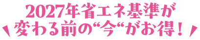 2027年省エネ基準が変わる前の今がお得！