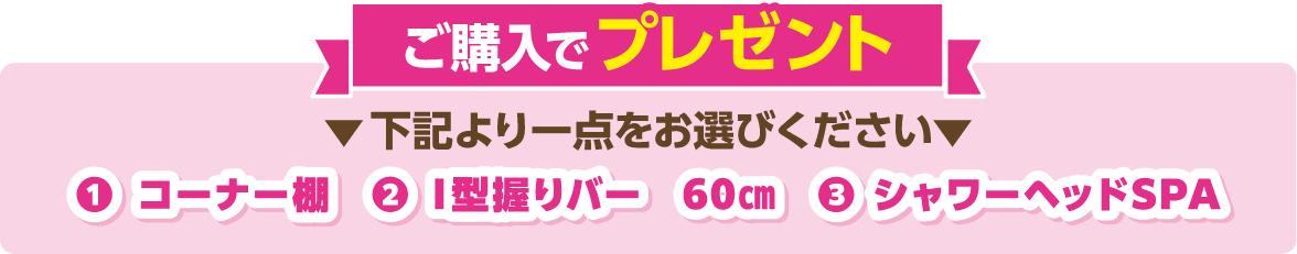 ご購入でプレゼント 下記より一点をお選びください ①コーナー棚、②I型握りバー、③シャワーヘッドSPA