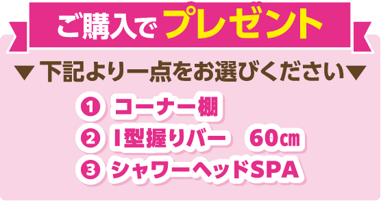 ご購入でプレゼント 下記より一点をお選びください ①コーナー棚、②I型握りバー、③シャワーヘッドSPA