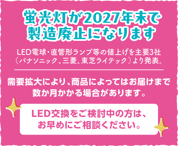 蛍光灯が2027年末で製造廃止になります、LED電球・直管形ランプ等の値上げを主要3社（パナソニック、三菱、東芝ライテック）より発表。需要拡大により、商品によってはお届けまで数か月かかる場合があります。LED交換をご検討中の方は、お早めにご相談ください。