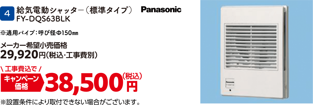 4 給気電動シャッタ－（標準タイプ） FY-DQS63BLK メーカー希望小売価格：29,920円（税込・工事費別）、キャンペーン価格：38,500円（税込・工事費込）