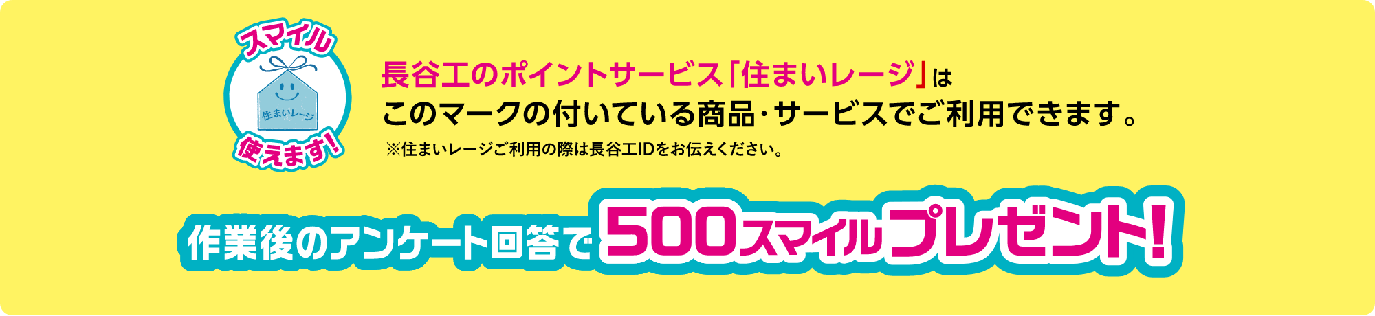 長谷工のポイントサービス「住まいレージ」はこのマークの付いている商品・サービスでご使用できます。※住まいレージご利用の際は長谷工IDをお伝えください。作業後のアンケート回答で500スマイルプレゼント！