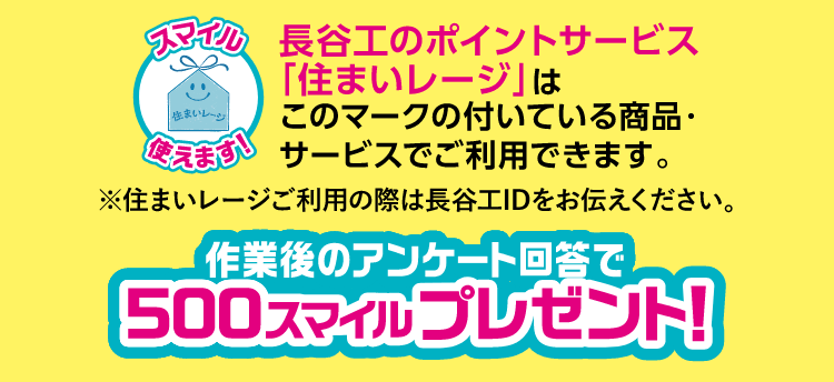 長谷工のポイントサービス「住まいレージ」はこのマークの付いている商品・サービスでご使用できます。※住まいレージご利用の際は長谷工IDをお伝えください。作業後のアンケート回答で500スマイルプレゼント！
