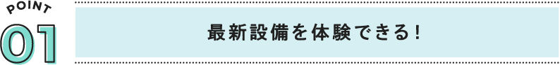 POINT01 最新設備を体験できる！