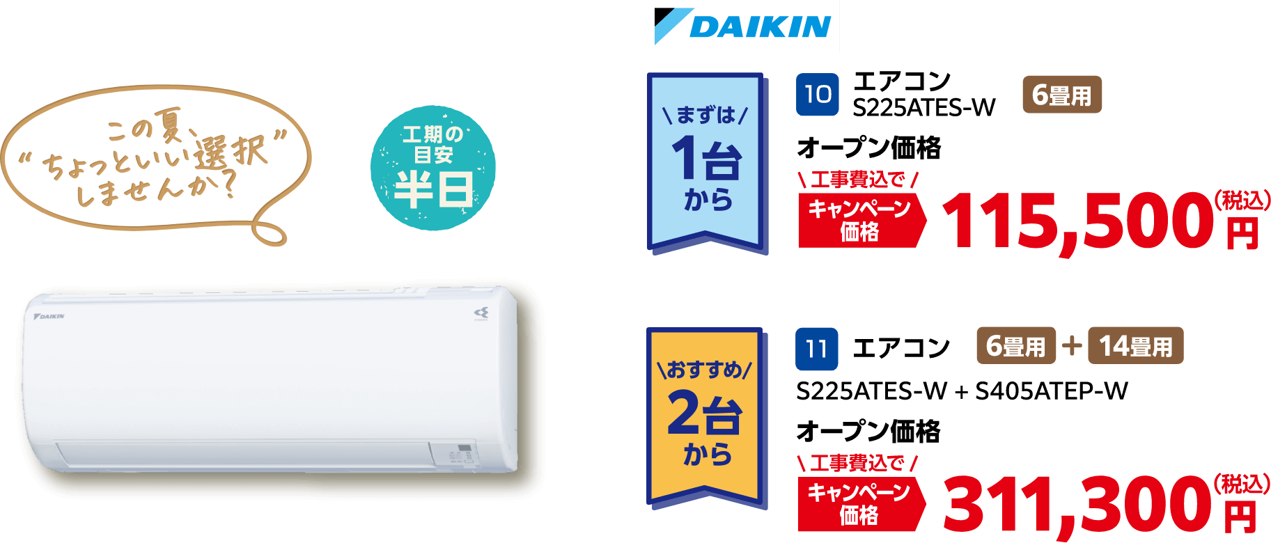 DAIKIN まずは1台から:10 エアコン S225ATES-W オープン価格 キャンペーン価格:115,500円(税込・工事費込)、おすすめ2台から:11 エアコン S225ATES-W + S405ATEP-W オープン価格 キャンペーン価格:311,300円(税込・工事費込)