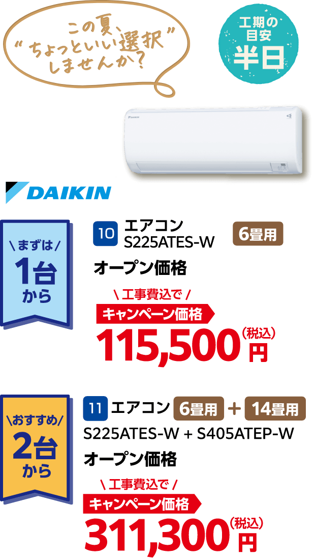 DAIKIN まずは1台から:10 エアコン S225ATES-W オープン価格 キャンペーン価格:115,500円(税込・工事費込)、おすすめ2台から:11 エアコン S225ATES-W + S405ATEP-W オープン価格 キャンペーン価格:311,300円(税込・工事費込)