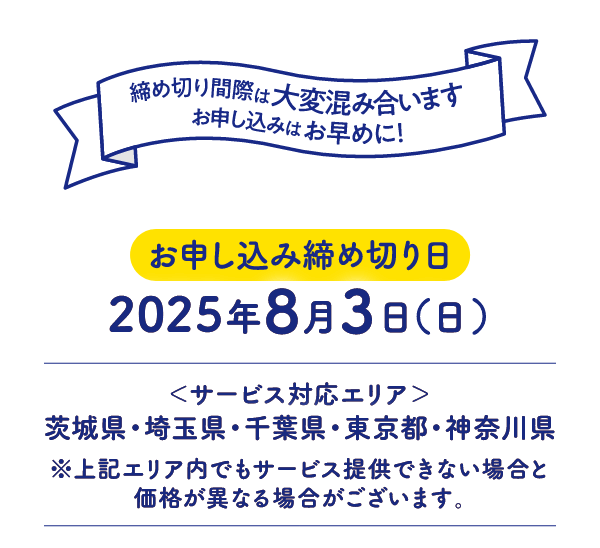 お申し込み締め切り日：2025年8月3日(日) サービス対応エリア：茨城県・埼玉県・千葉県・東京都・神奈川県 ※上記エリア内でもサービス提供できない場合と価格が異なる場合がございます。