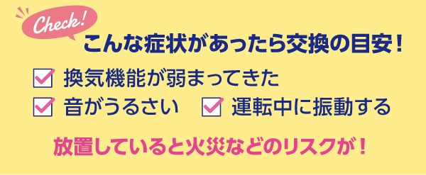 こんな症状があったら交換の目安!換気機能が弱まってきた、音がうるさい、運転中に振動する 放置していると火災のリスクが!