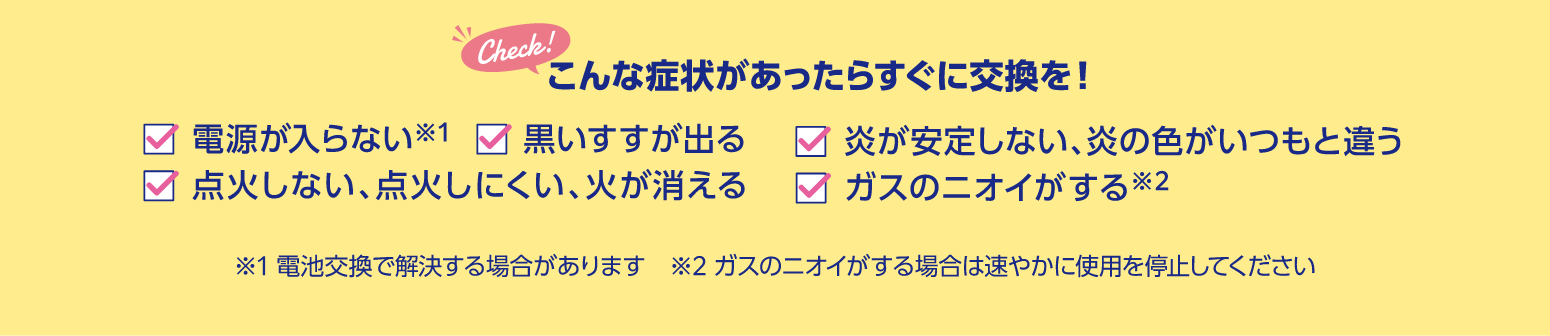 こんな症状があったらすぐに交換を!電源が入らない、黒いすすが出る、炎が安定しない・炎の色がいつもと違う、点火しない・点火しにくい・火が消える、ガスのニオイがする