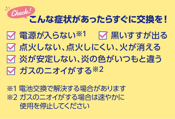 こんな症状があったらすぐに交換を!電源が入らない、黒いすすが出る、炎が安定しない・炎の色がいつもと違う、点火しない・点火しにくい・火が消える、ガスのニオイがする