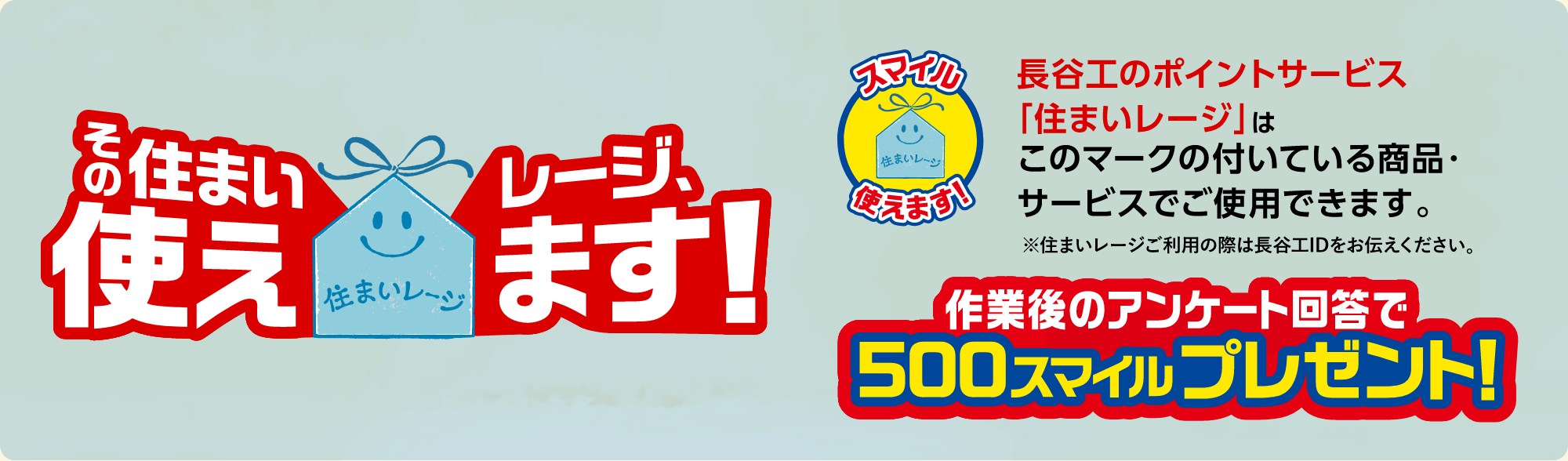 長谷工のポイントサービス「住まいレージ」はこのマークの付いている商品・サービスでご使用できます。※住まいレージご利用の際は長谷工IDをお伝えください。作業後のアンケート回答で500スマイルプレゼント!