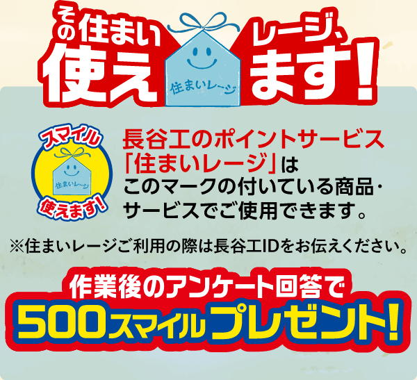 長谷工のポイントサービス「住まいレージ」はこのマークの付いている商品・サービスでご使用できます。※住まいレージご利用の際は長谷工IDをお伝えください。作業後のアンケート回答で500スマイルプレゼント!