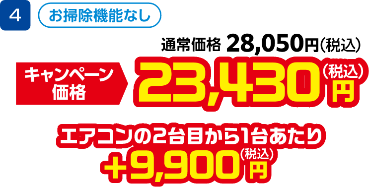 4 お掃除機能なし 通常価格:28,050円(税込)、キャンペーン価格:23,430円(税込) エアコンの2台目から1台あたり +9,900円(税込)
