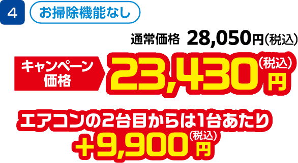 4 お掃除機能なし 通常価格:28,050円(税込)、キャンペーン価格:23,430円(税込) エアコンの2台目から1台あたり +9,900円(税込)