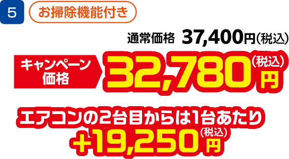5 お掃除機能付き 通常価格:37,400円(税込)、キャンペーン価格:32,780円(税込) エアコンの2台目から1台あたり +19,250円(税込)