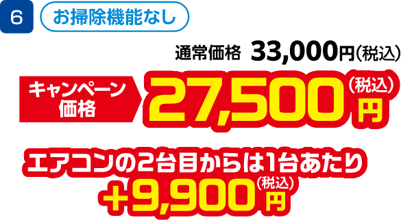 6 お掃除機能なし 通常価格:33,000円(税込)、キャンペーン価格:27,500円(税込) エアコンの2台目から1台あたり +9,900円(税込)