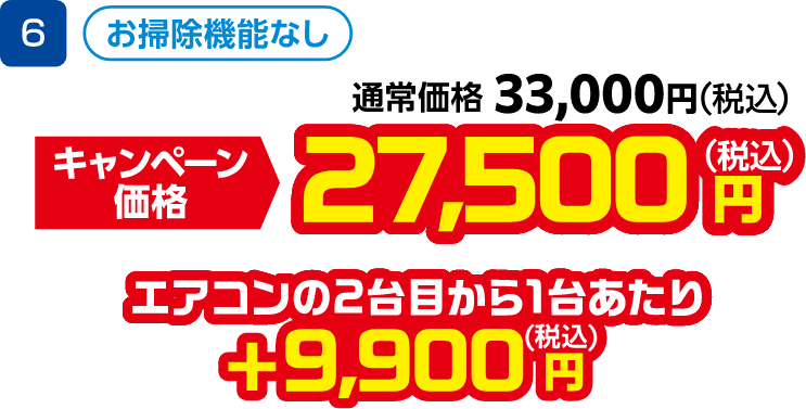 6 お掃除機能なし 通常価格:33,000円(税込)、キャンペーン価格:27,500円(税込) エアコンの2台目から1台あたり +9,900円(税込)