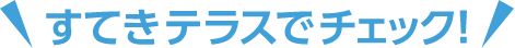 すてきテラスでチェック！