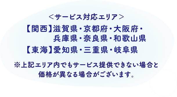 サービス対応エリア 関西：滋賀県・京都府・大阪府・兵庫県・奈良県・和歌山県、東海：愛知県・三重県・岐阜県 ※上記エリア内でもサービス提供できない場合と価格が異なる場合がございます。