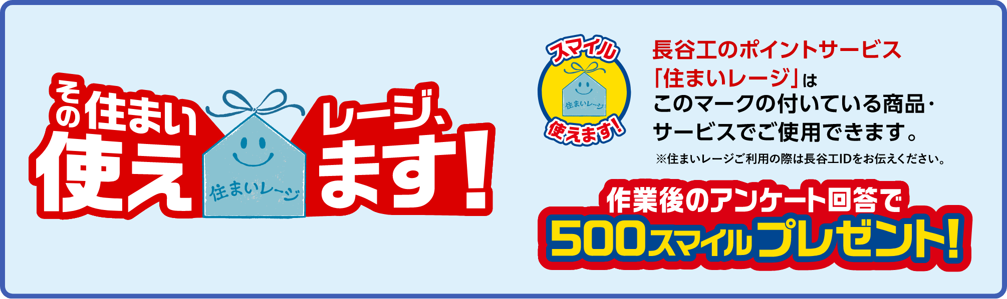長谷工のポイントサービス「住まいレージ」はこのマークの付いている商品・サービスでご使用できます。※住まいレージご利用の際は長谷工IDをお伝えください。作業後のアンケート回答で500スマイルプレゼント!