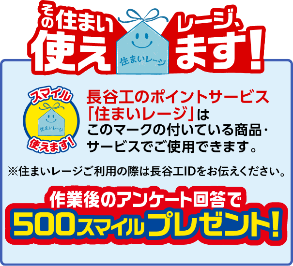 長谷工のポイントサービス「住まいレージ」はこのマークの付いている商品・サービスでご使用できます。※住まいレージご利用の際は長谷工IDをお伝えください。作業後のアンケート回答で500スマイルプレゼント!