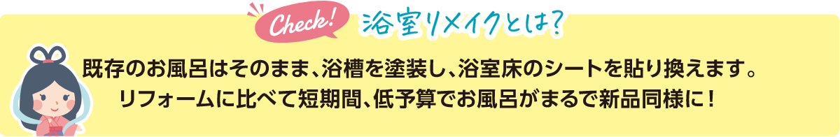 浴室リメイクとは？既存のお風呂はそのまま、浴槽を塗装し、浴室床のシートを貼り換えます。リフォームに比べて短期間、低予算でお風呂がまるで新品同様に！
