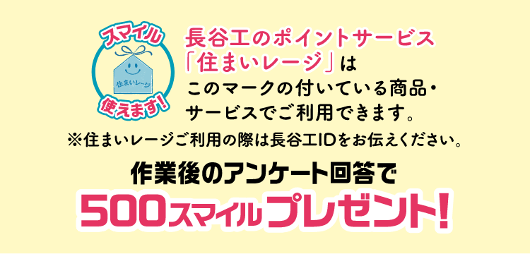 長谷工のポイントサービス「住まいレージ」はこのマークの付いている商品・サービスでご使用できます。※住まいレージご利用の際は長谷工IDをお伝えください。作業後のアンケート回答で500スマイルプレゼント！