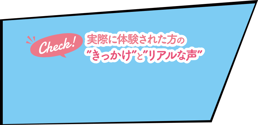 Check！実際に体験された方の”きっかけ”と”リアルな声”